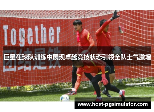 巨星在球队训练中展现卓越竞技状态引领全队士气激增
