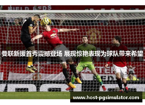 曼联新援首秀震撼登场 展现惊艳表现为球队带来希望