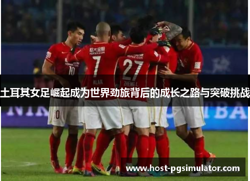 土耳其女足崛起成为世界劲旅背后的成长之路与突破挑战