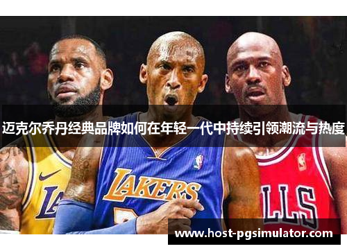 迈克尔乔丹经典品牌如何在年轻一代中持续引领潮流与热度