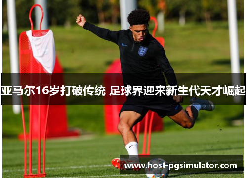 亚马尔16岁打破传统 足球界迎来新生代天才崛起