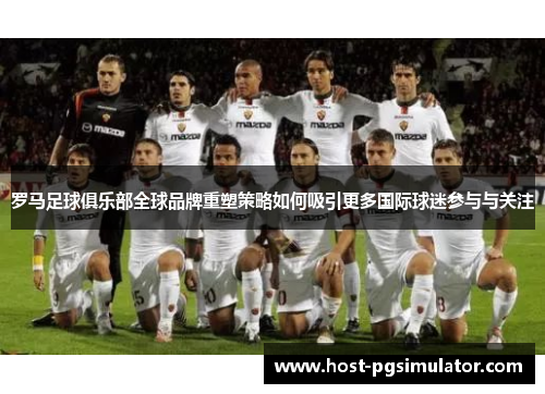 罗马足球俱乐部全球品牌重塑策略如何吸引更多国际球迷参与与关注