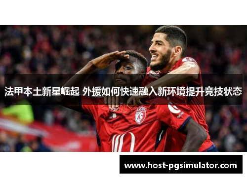 法甲本土新星崛起 外援如何快速融入新环境提升竞技状态