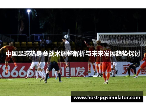 中国足球热身赛战术调整解析与未来发展趋势探讨