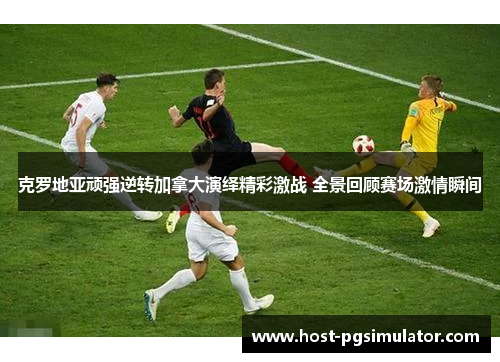 克罗地亚顽强逆转加拿大演绎精彩激战 全景回顾赛场激情瞬间