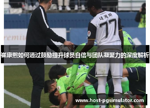 崔康熙如何通过鼓励提升球员自信与团队凝聚力的深度解析