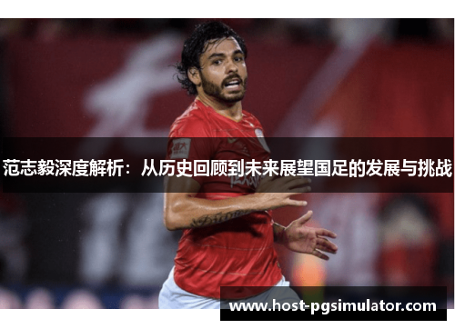 范志毅深度解析：从历史回顾到未来展望国足的发展与挑战