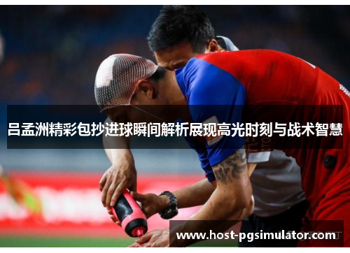 吕孟洲精彩包抄进球瞬间解析展现高光时刻与战术智慧