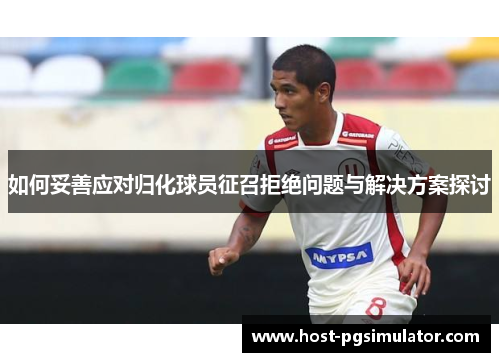 如何妥善应对归化球员征召拒绝问题与解决方案探讨
