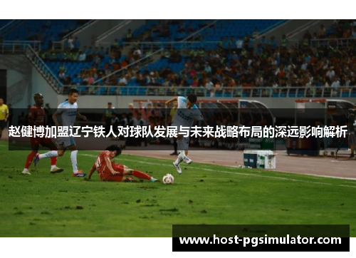 赵健博加盟辽宁铁人对球队发展与未来战略布局的深远影响解析