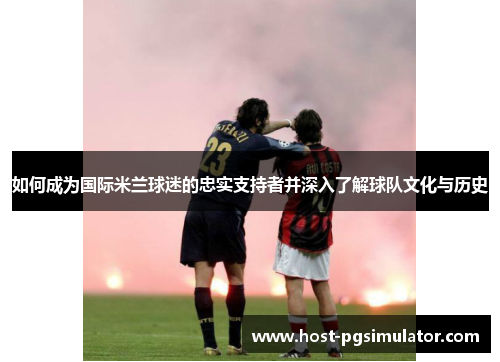 如何成为国际米兰球迷的忠实支持者并深入了解球队文化与历史