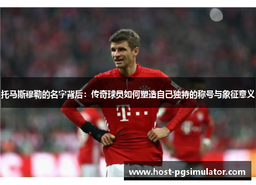 托马斯穆勒的名字背后：传奇球员如何塑造自己独特的称号与象征意义