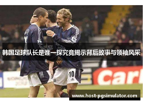 韩国足球队长是谁一探究竟揭示背后故事与领袖风采
