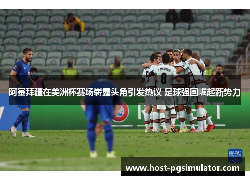 阿塞拜疆在美洲杯赛场崭露头角引发热议 足球强国崛起新势力