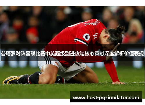劳塔罗对阵曼联比赛中英超级别进攻端核心贡献深度解析价值表现
