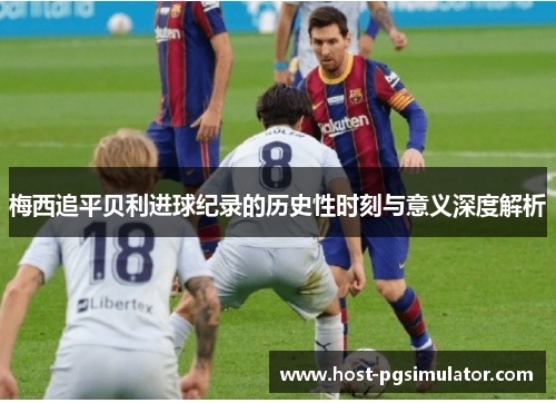 梅西追平贝利进球纪录的历史性时刻与意义深度解析